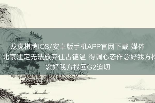 龙虎棋牌IOS/安卓版手机APP官网下载 媒体东说念主：北京注定无法放弃住古德温 得调心态作念好我方找回G2迫切